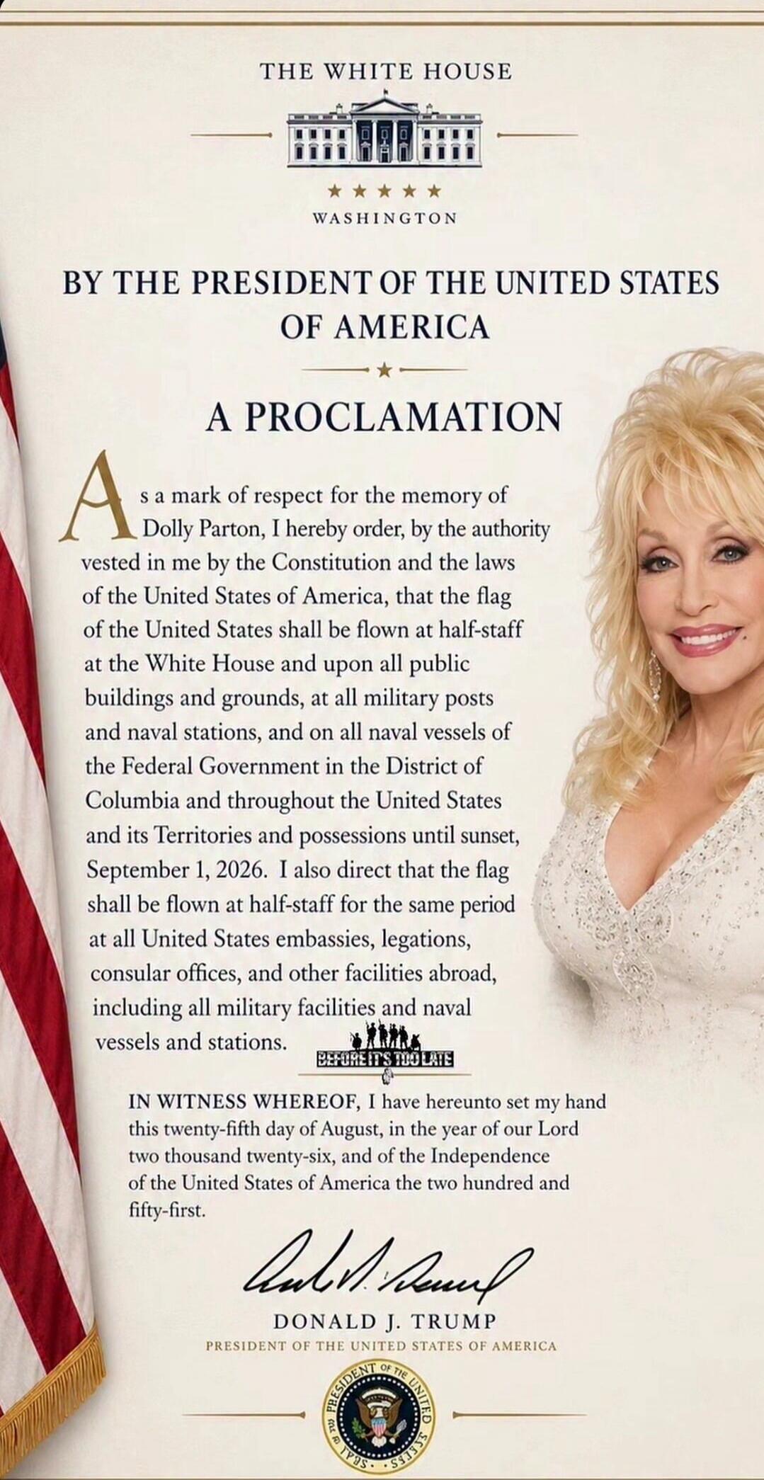 THE WHITE HOUSE
WASHINGTON
BY THE PRESIDENT OF THE UNITED STATES OF AMERICA
A PROCLAMATION
As a mark of respect for the memory of Dolly Parton, I hereby order, by the authority vested in me by the Constitution and the laws of the United States of America, that the flag of the United States shall be flown at half-staff at the White House and upon al