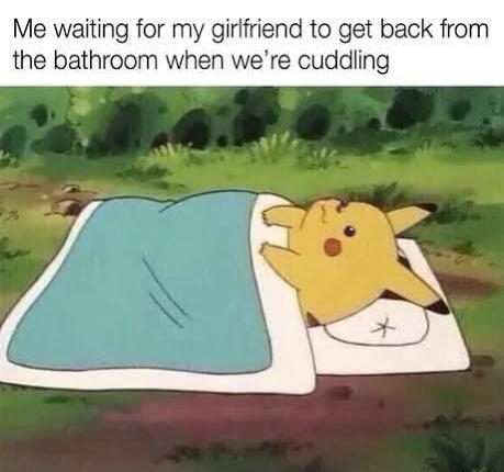 Me waiting for my girlfriend to get back from the bathroom when we're cuddling