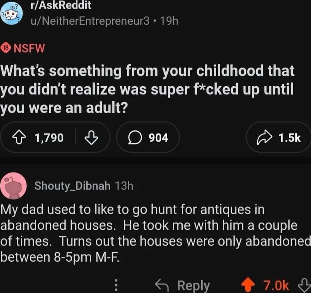 rAskReddit uNeitherEntrepreneur3 19h O NSFW Whats something from your childhood that you didnt realize was super fcked up until YCURVE D T e 190 O oo 15k Shouty_Dibnah 13h My dad used to like to go hunt for antiques in abandoned houses He took me with him a couple of times Turns out the houses were only abandoned between 8 5pm M F Reply 4 70k