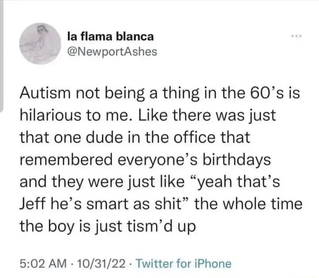 7 laflamablanca NewportAshes Autism not being a thing in the 60s is hilarious to me Like there was just that one dude in the office that remembered everyones birthdays and they were just like yeah thats Jeff hes smart as shit the whole time the boy is just tismd up 502 AM 103122 Twitter for iPhone