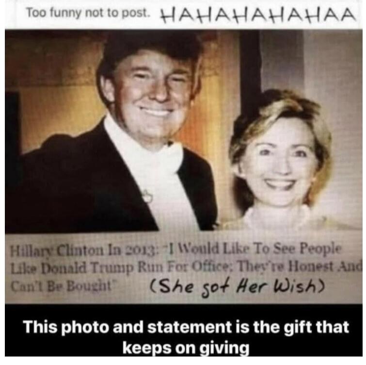 Too funny not to post. HAHAHAHAHAA Hillary Clinton In 2013: 'I Would Like To See People Like Donald Trump Run For Office; They're Honest And Can't Be Bought' (She got Her Wish) This photo and statement is the gift that keeps on giving