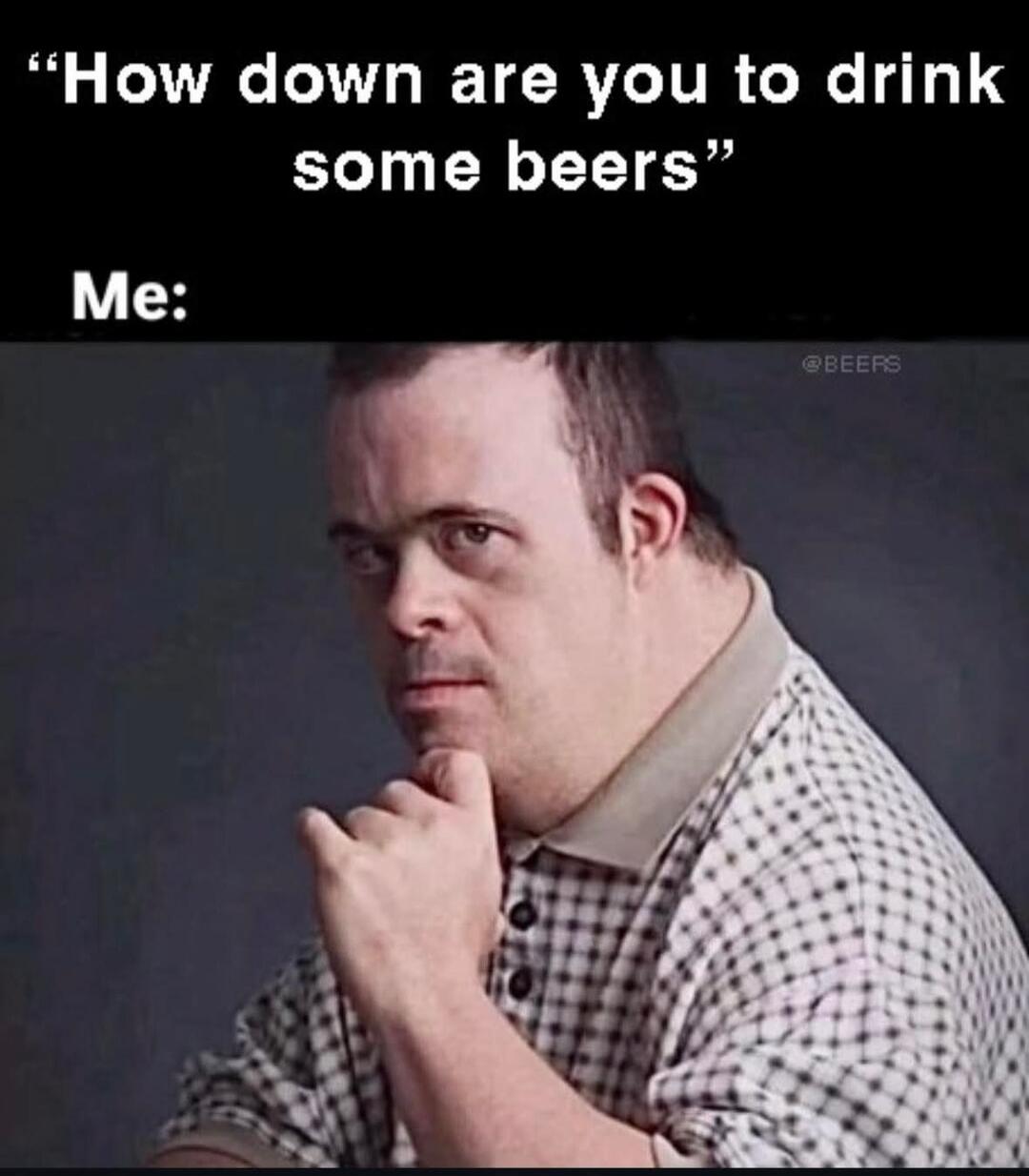 How down are you to drink some beers
Me: