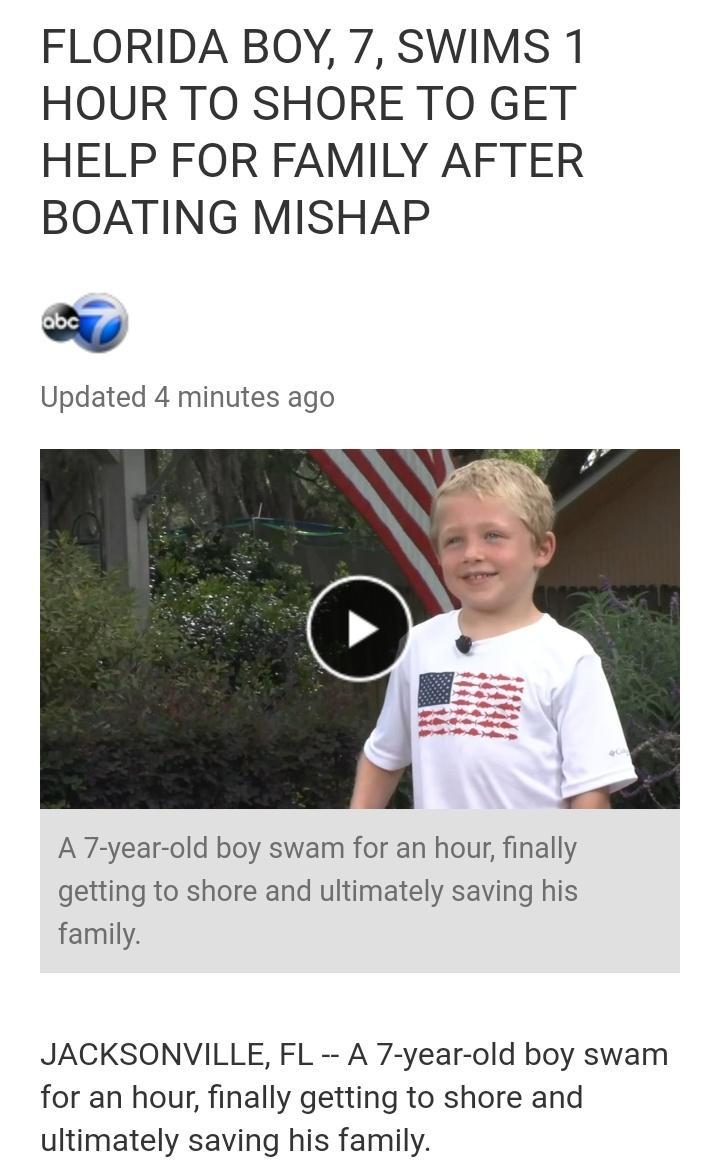 FLORIDA BOY 7 SWIMS 1 HOUR TO SHORE TO GET HELP FOR FAMILY AFTER BOATING MISHAP Updated 4 minutes ago A 7 year old boy swam for an hour finally getting to shore and ultimately saving his family JACKSONVILLE FL A 7 year old boy swam for an hour finally getting to shore and ultimately saving his family