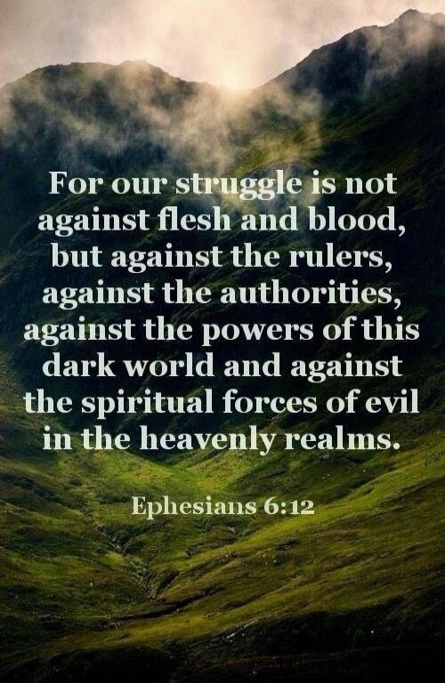 For our struggle is not against flesh and blood, but against the rulers, against the authorities, against the powers of this dark world and against the spiritual forces of evil in the heavenly realms. Ephesians 6:12