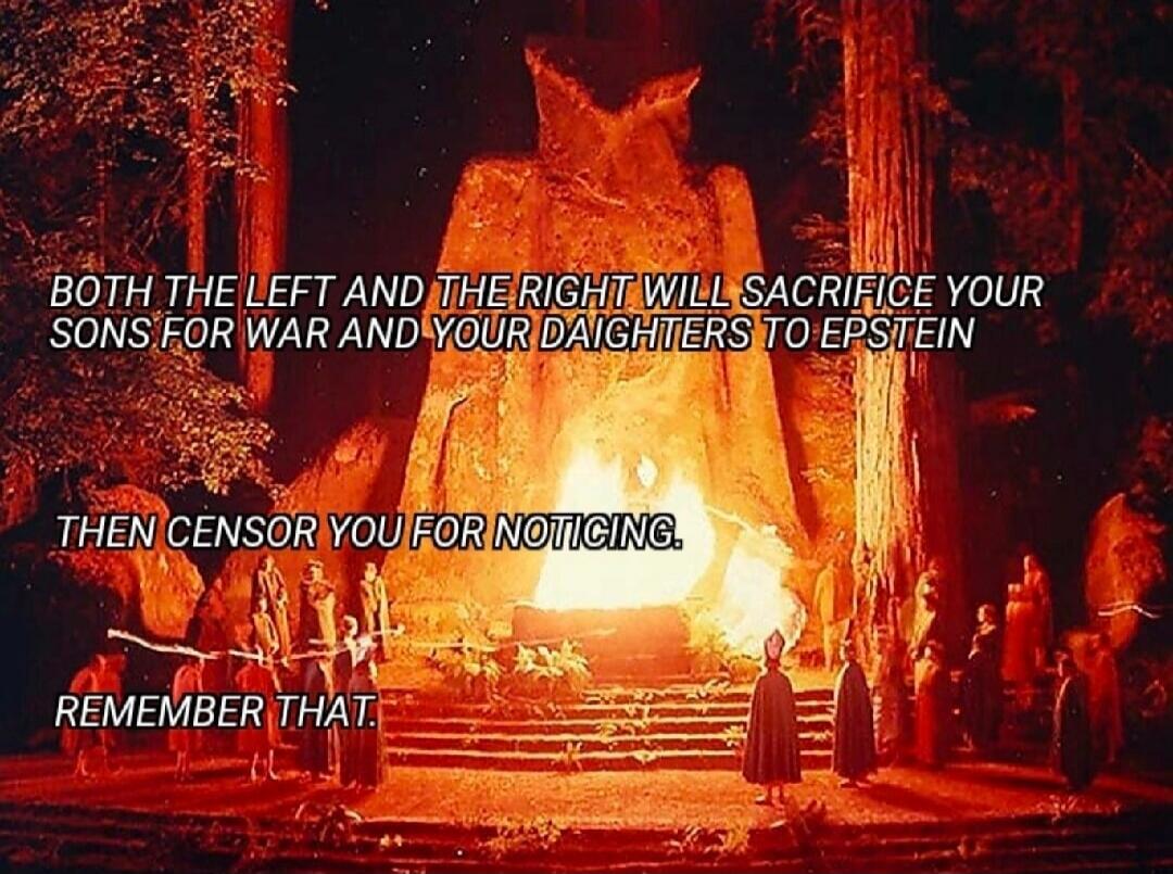 BOTH THE LEFT AND THE RIGHT WILL SACRIFICE YOUR SONS FOR WAR AND YOUR DAUGHTERS TO EPSTEIN THEN CENSOR YOU FOR NOTICING. REMEMBER THAT.