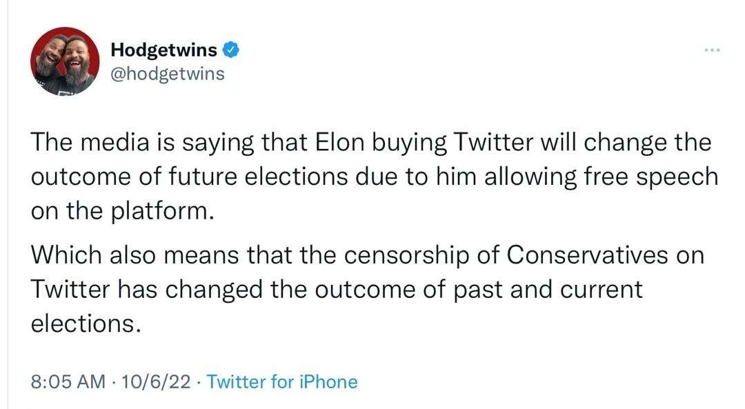 Hodgetwins hodgetwins The media is saying that Elon buying Twitter will change the outcome of future elections due to him allowing free speech on the platform Which also means that the censorship of Conservatives on Twitter has changed the outcome of past and current elections 805 AM 10622 Twitter for iPhone 659 Retweets 27 Quote Tweets 2827 Likes