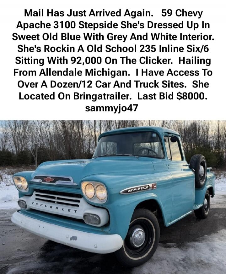 Mail Has Just Arrived Again. 59 Chevy Apache 3100 Stepside She's Dressed Up In Sweet Old Blue With Grey And White Interior. She's Rockin A Old School 235 Inline Six/6 Sitting With 92,000 On The Clicker. Hailing From Allendale Michigan. I Have Access To Over A Dozen/12 Car And Truck Sites. She Located On Bringatrailer. Last Bid $8000. sammyj047
