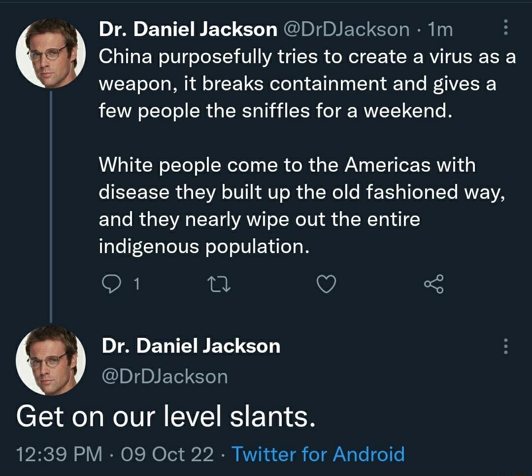 Dr Daniel Jackson DDJackson Im China purposefully tries to create a virus as a weapon it breaks containment and gives a few people the sniffles for a weekend White people come to the Americas with disease they built up the old fashioned way and they nearly wipe out the entire indigenous population o1 B V Dr Daniel Jackson DrDJackson Get on our level slants 1239 PM 09 Oct 22 Twitter for Android