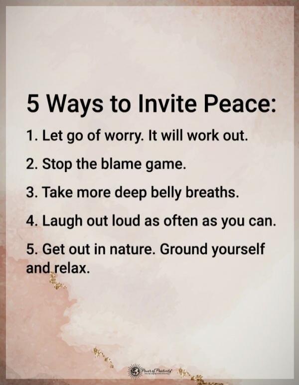 5 Ways to Invite Peace: 1. Let go of worry. It will work out. 2. Stop the blame game. 3. Take more deep belly breaths. 4. Laugh out loud as often as you can. 5. Get out in nature. Ground yourself and relax.