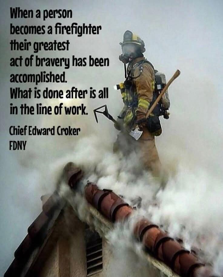 When a person becomes a firefighter their greatest act of bravery has been accomplished. What is done after is all in the line of work. Chief Edward Croker FDNY