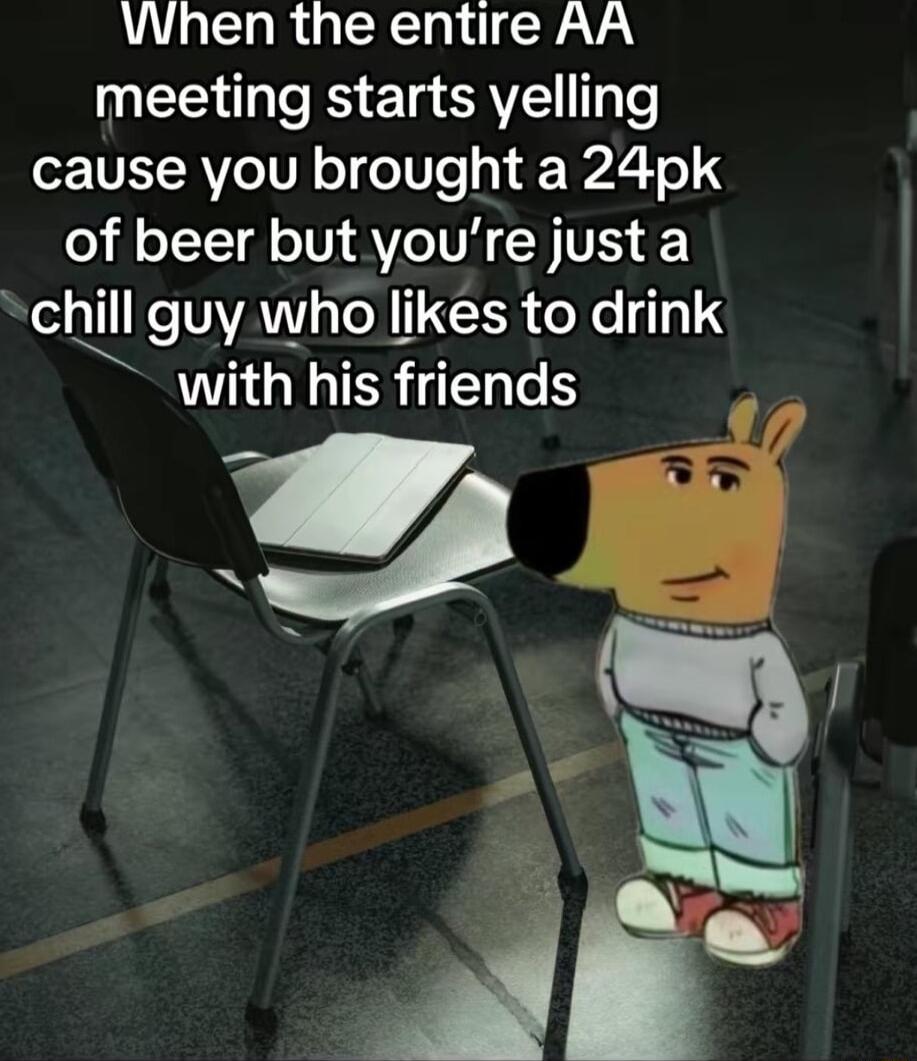 When the entire AA meeting starts yelling cause you brought a 24pk o LTVl TV VIV CH IVES 1 c guy who likes to drink with his friends M W B