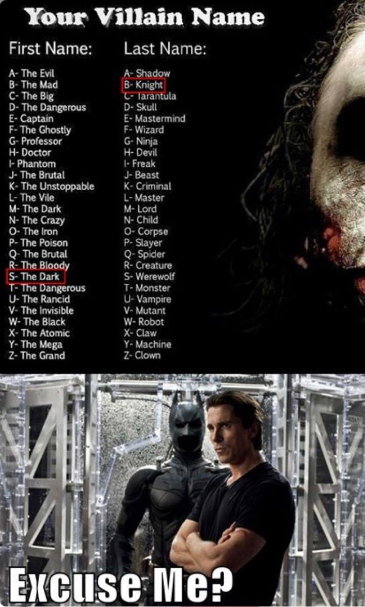 Your Villain Name First Name Last Name A The Evil A Shadow B The Mad B Knight C The Big C Tarantula D The Dangerous D Skull G E Captain E Mastermind F The Ghostly F Wizard G Professor G Ninja H Doctor H Devil Phantom Freak J The Brutal J Beast K The Unstoppable K Criminal L The Vile L Master M The Dark M Lord N The Crazy N Child O The Iron O Corpse P The Poison P Slayer Q The Brutal Q Spider R The