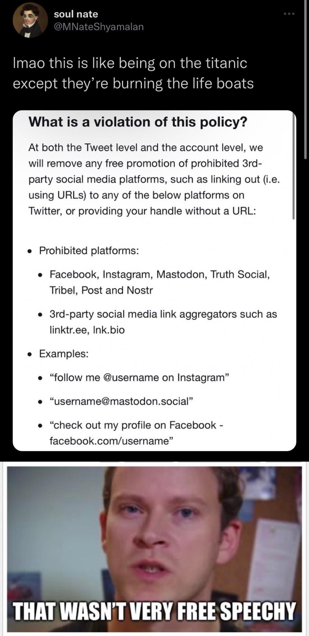 sounate TR G like being on the titanic except theyre burning the life boats What is a violation of this policy At both the Tweet level and the account level we will remove any free promotion of prohibited 3rd party social media platforms such as linking out ie using URLS to any of the below platforms on Twitter or providing your handle without a URL Prohibited platforms Facebook Instagram Mastodon