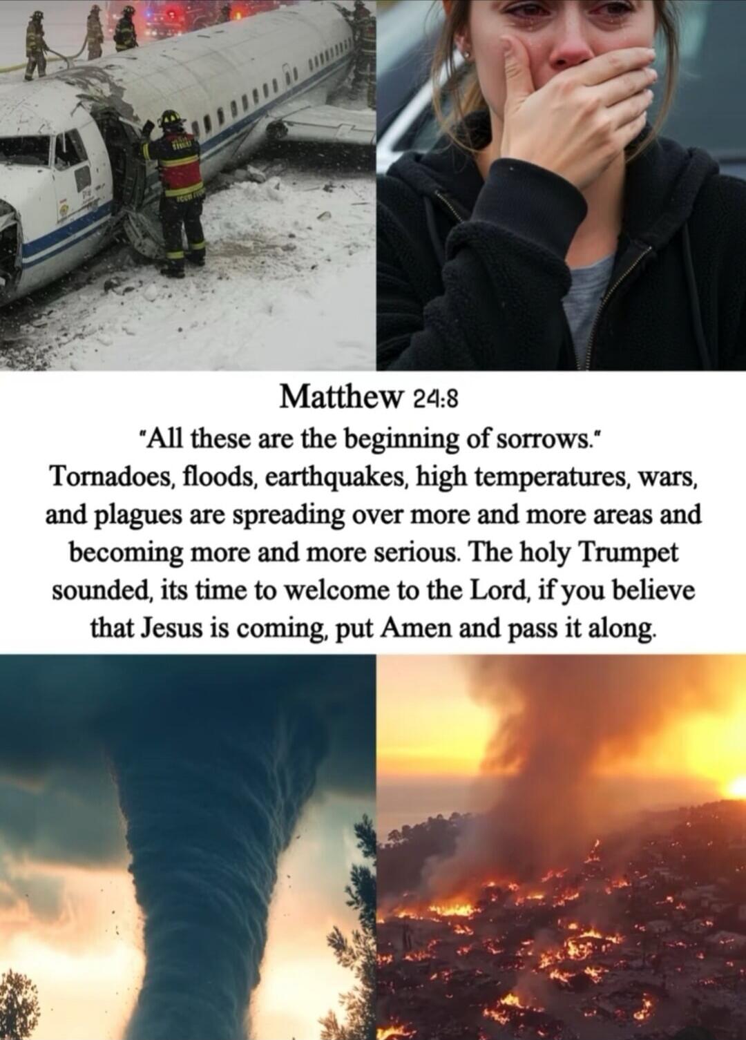 Matthew 24:8
'All these are the beginning of sorrows.'
Tornadoes, floods, earthquakes, high temperatures, wars, and plagues are spreading over more and more areas and becoming more and more serious. The holy Trumpet sounded, its time to welcome to the Lord, if you believe that Jesus is coming, put Amen and pass it along.