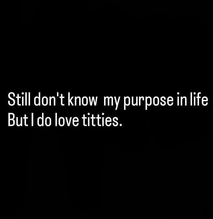 Still don't know my purpose in life But I do love titties.