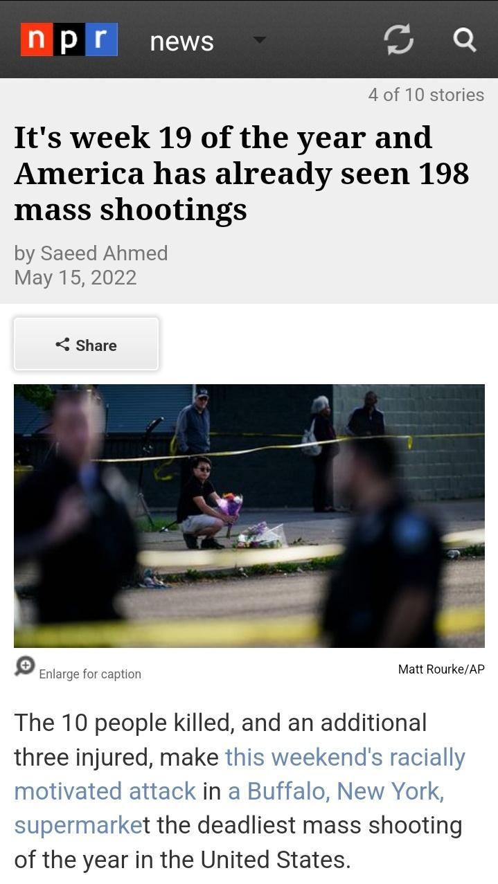 N pr news e 4 of 10 stories Its week 19 of the year and America has already seen 198 mass shootings by Saeed Ahmed May 15 2022 Share Q Enlarge for caption Matt RourkeAP The 10 people killed and an additional three injured make this weekends racially motivated attack in a Buffalo New York supermarket the deadliest mass shooting of the year in the United States