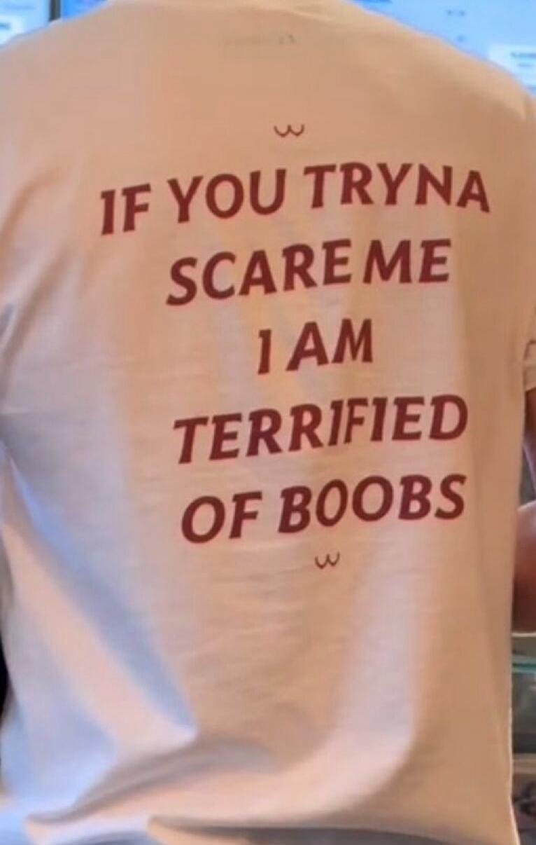 IF YOU TRYNA SCARE ME I AM TERRIFIED OF BOOBS