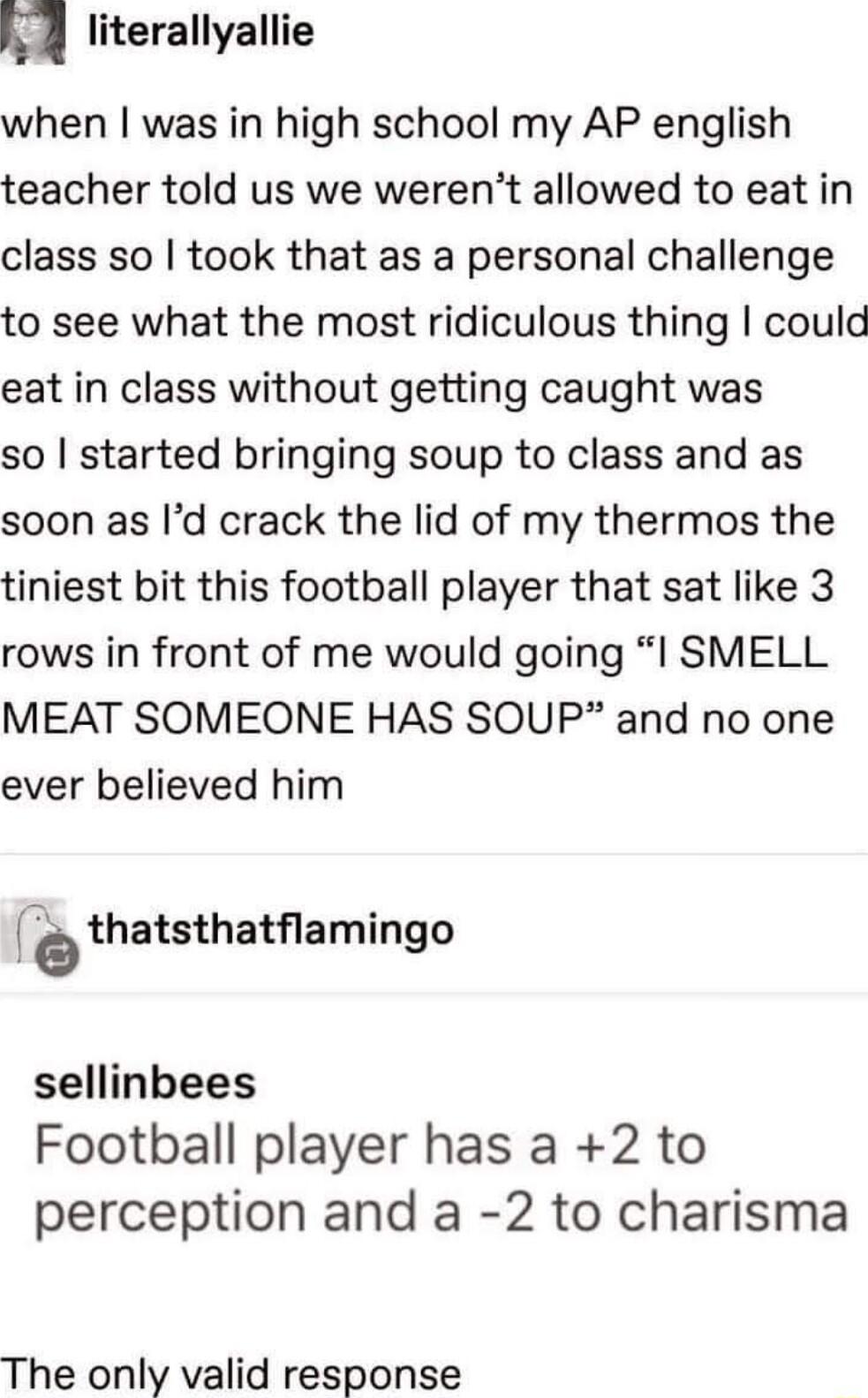 A literallyallie when was in high school my AP english teacher told us we werent allowed to eat in class so took that as a personal challenge to see what the most ridiculous thing could eat in class without getting caught was so started bringing soup to class and as soon as Id crack the lid of my thermos the tiniest bit this football player that sat like 3 rows in front of me would going I SMELL M