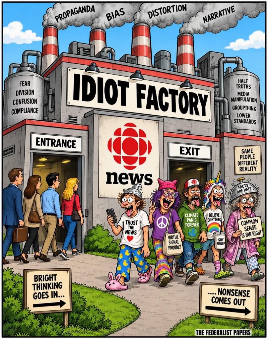 IDIOT FACTORY CBC news PROPAGANDA BIAS DISTORTION NARRATIVE FEAR DIVISION CONFUSION COMPLIANCE HALF TRUTHS MEDIA MANIPULATION GROUPTHINK LOWER STANDARDS BRIGHT THINKING GOES IN... ... NONSENSE COMES OUT TRUST THE NEWS VIRTUE SIGNAL PROUDLY CLIMATE PANIC FOREVER BELIEVE EVERYTHING SOY FUELED COMMON SENSE IS FAR RIGHT FACTS ARE HATE SAME PEOPLE DIFFE