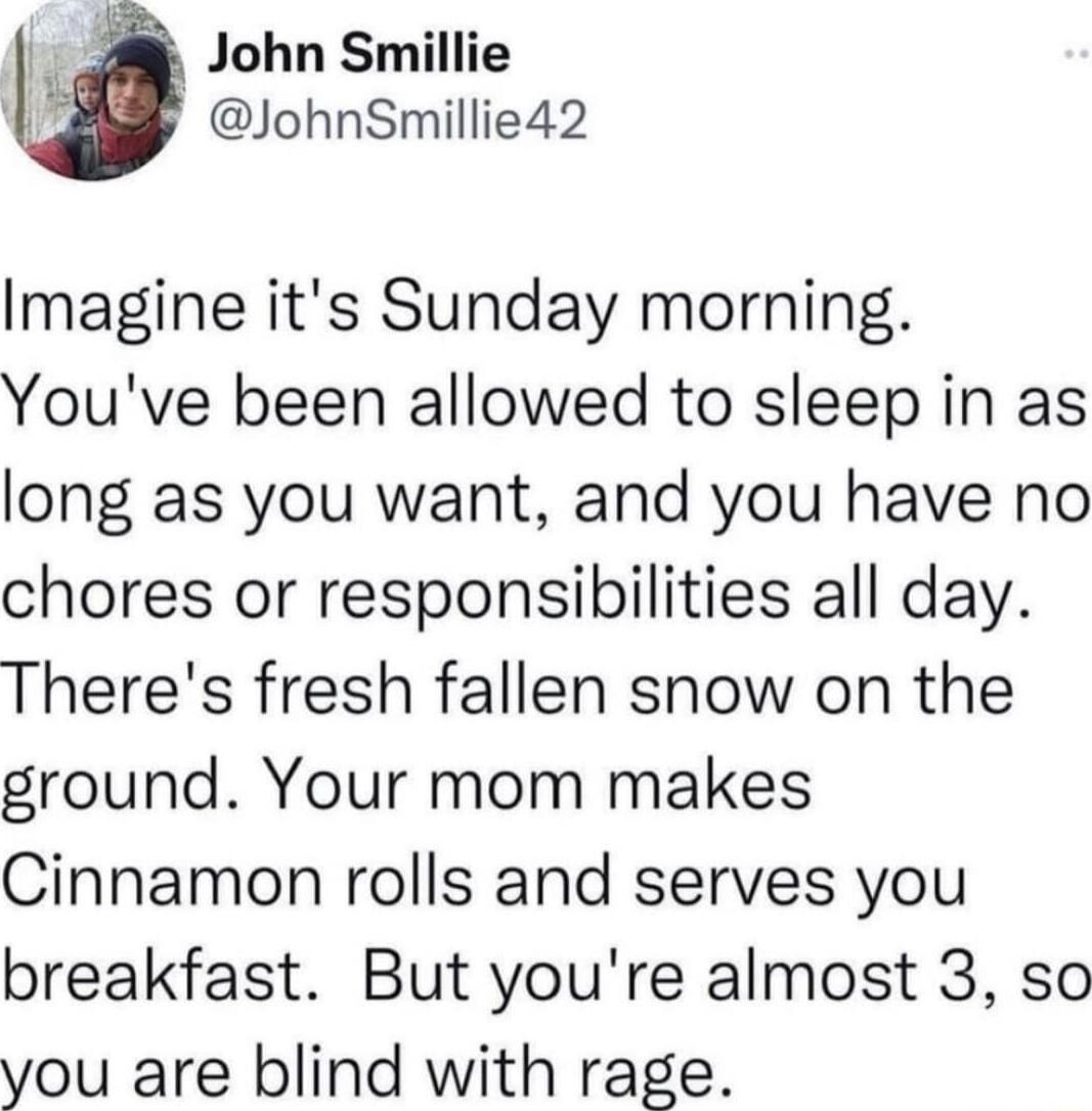 John Smillie JohnSmillie42 Imagine its Sunday morning Youve been allowed to sleep in as long as you want and you have no chores or responsibilities all day Theres fresh fallen snow on the ground Your mom makes Cinnamon rolls and serves you breakfast But youre almost 3 so you are blind with rage