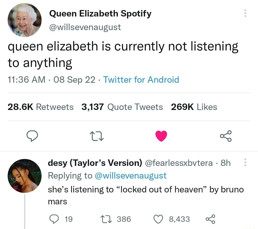 Queen Elizabeth Spotify willsevenaugust queen elizabeth is currently not listening to anything 1136 AM 08 Sep 22 Twitter for Android 286K Retweets 3137 Quote Tweets 269K Likes Q n L 4 3 desy Taylors Version fearlessxbvtera 8h Replying to willsevenaugust shes listening to locked out of heaven by bruno mars Q1 nss s