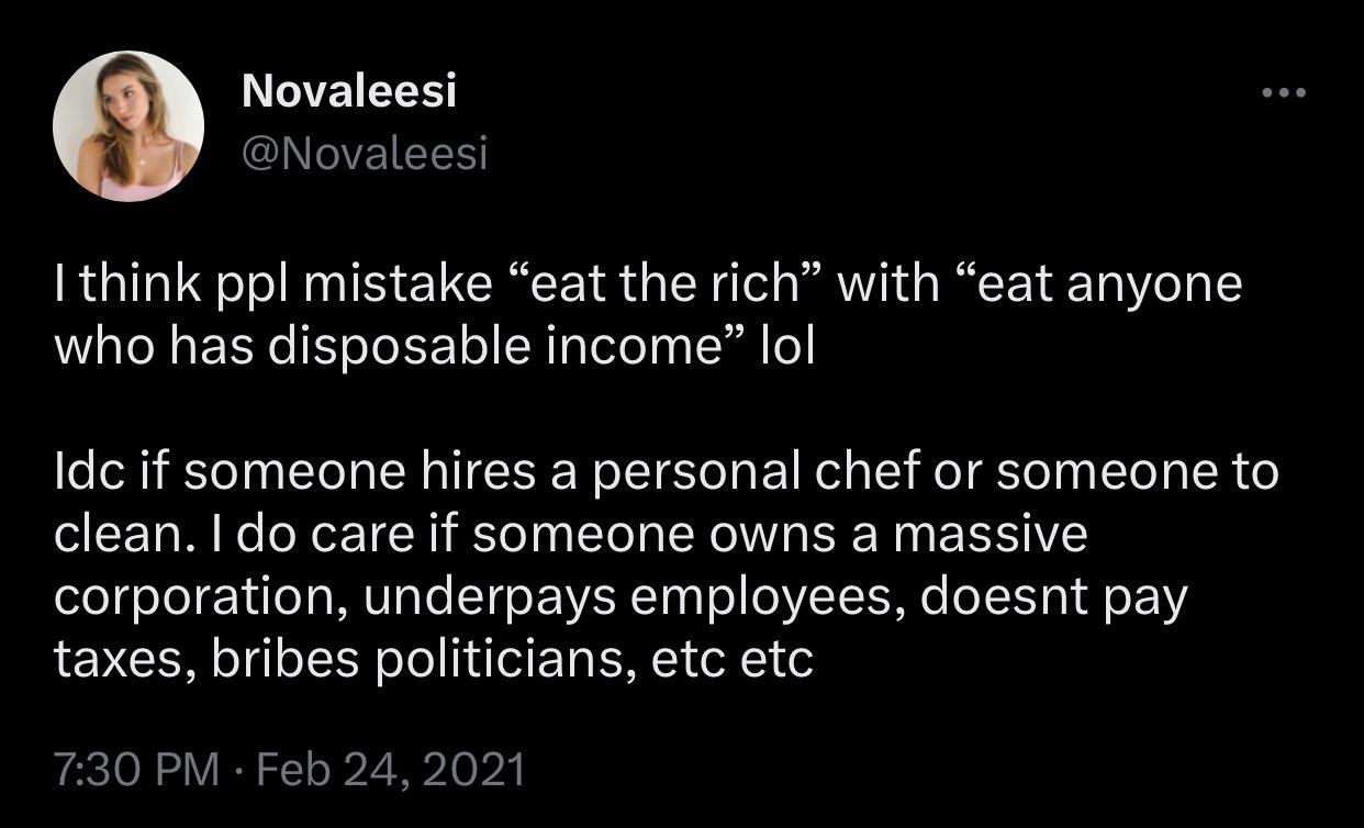 Novaleesi Novaleesi I think ppl mistake eat the rich with eat anyone who has disposable income lol Idc if someone hires a personal chef or someone to clean do care if someone owns a massive corporation underpays employees doesnt pay taxes bribes politicians etc etc 730 PM Feb 242021