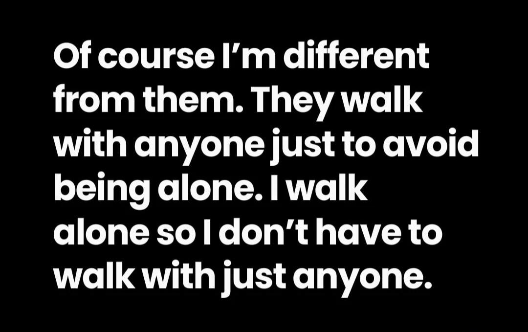 Of course I'm different from them. They walk with anyone just to avoid being alone. I walk alone so I don't have to walk with just anyone.