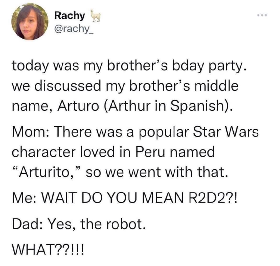 Rachy rachy_ today was my brothers bday party we discussed my brothers middle name Arturo Arthur in Spanish Mom There was a popular Star Wars character loved in Peru named Arturito so we went with that Me WAIT DO YOU MEAN R2D2 Dad Yes the robot WHAT