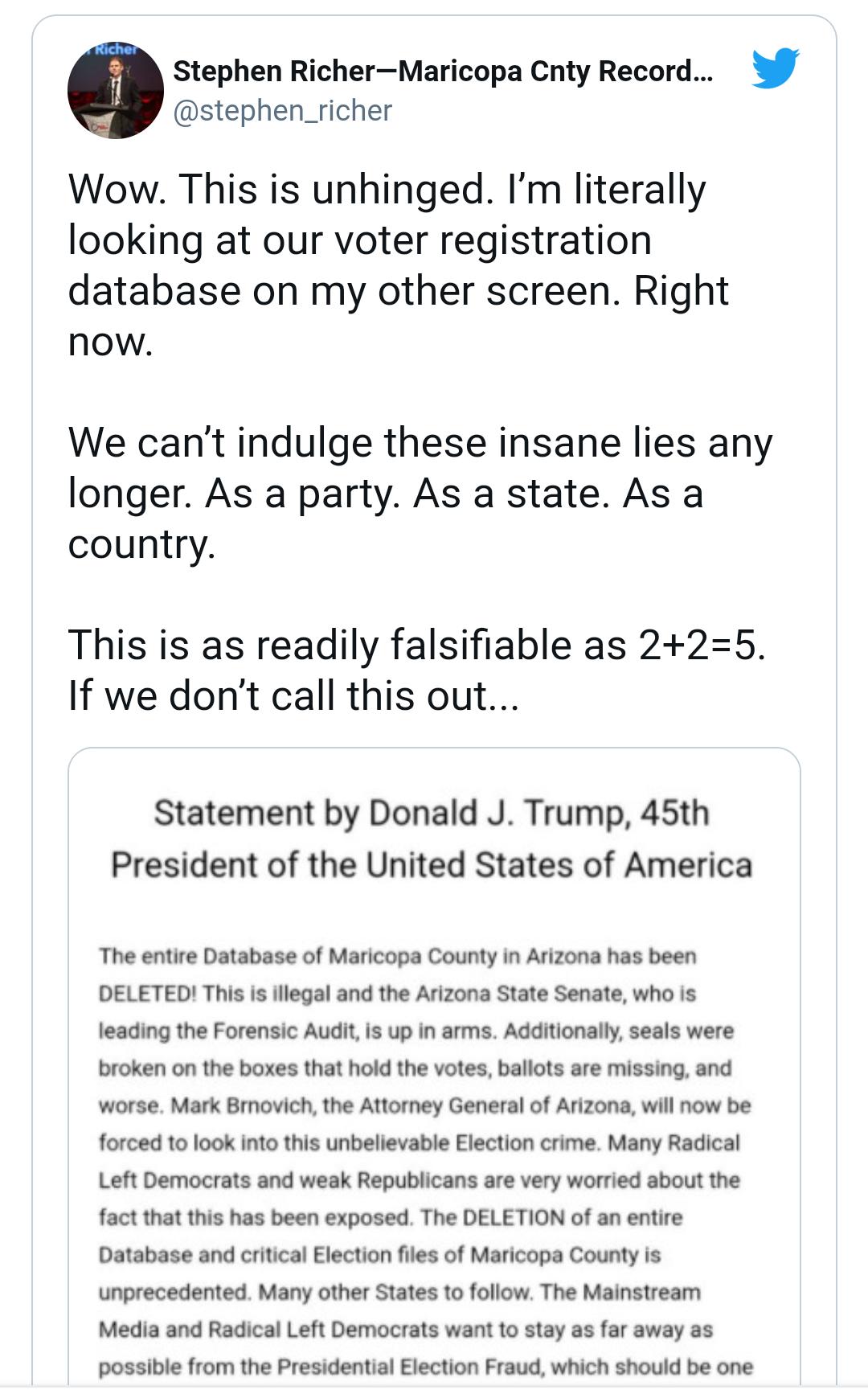 stephen_richer 0 Stephen RicherMaricopa Cnty Record Wow This is unhinged Im literally looking at our voter registration database on my other screen Right now We cant indulge these insane lies any longer As a party As a state As a country This is as readily falsifiable as 225 If we dont call this out Statement by Donald J Trump 45th President of the United States of America The entire Database of M