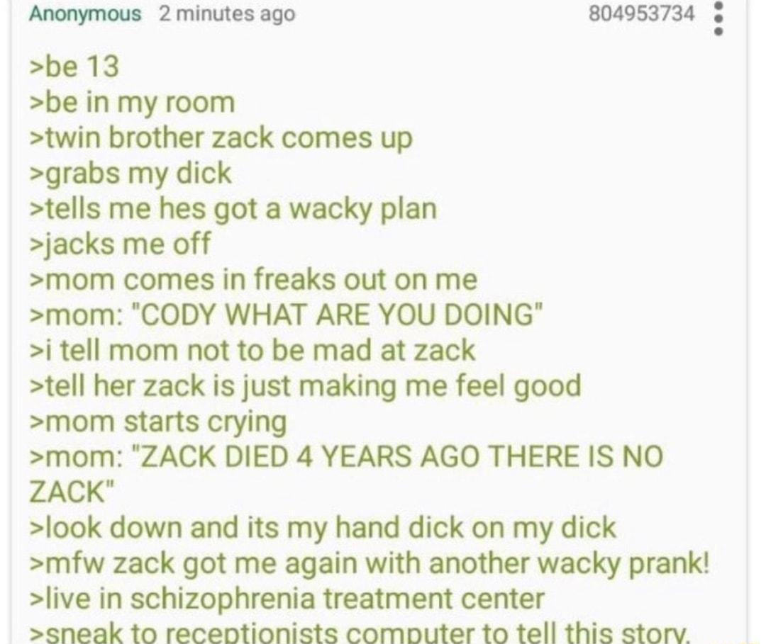 Anonymous 2 minutes ago 005374 o be 13 be in my room twin brother zack comes up grabs my dick tells me hes got a wacky plan jacks me off mom comes in freaks out on me mom CODY WHAT ARE YOU DOING i tell mom not to be mad at zack tell her zack is just making me feel good mom starts crying mom ZACK DIED 4 YEARS AGO THERE IS NO ZACK look down and its my hand dick on my dick mfw zack got me again with 