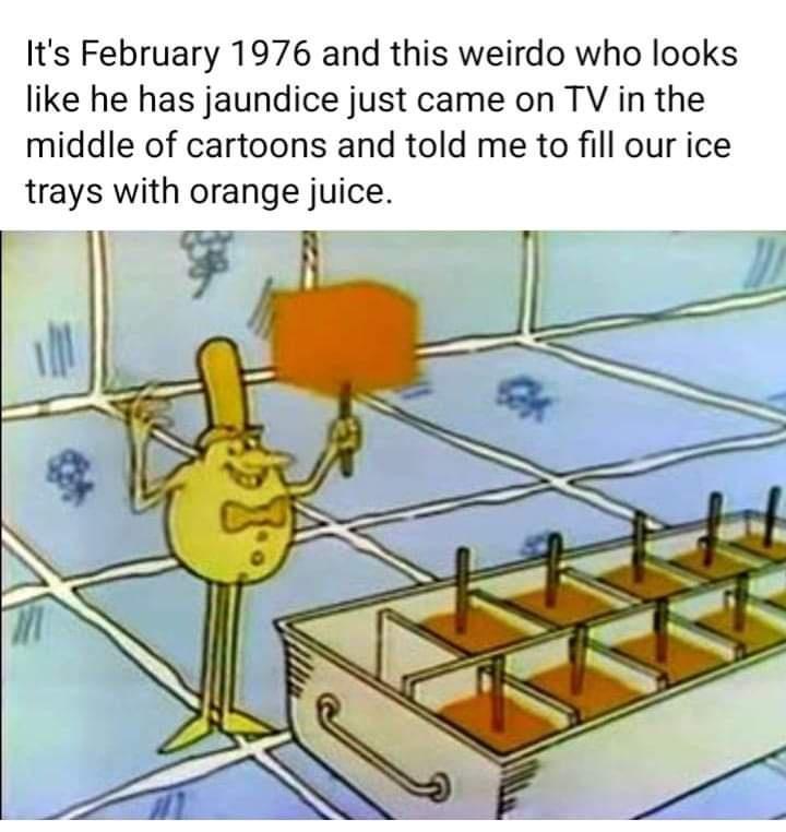 Its February 1976 and this weirdo who looks like he has jaundice just came on TV in the middle of cartoons and told me to fill our ice trays with orange juice