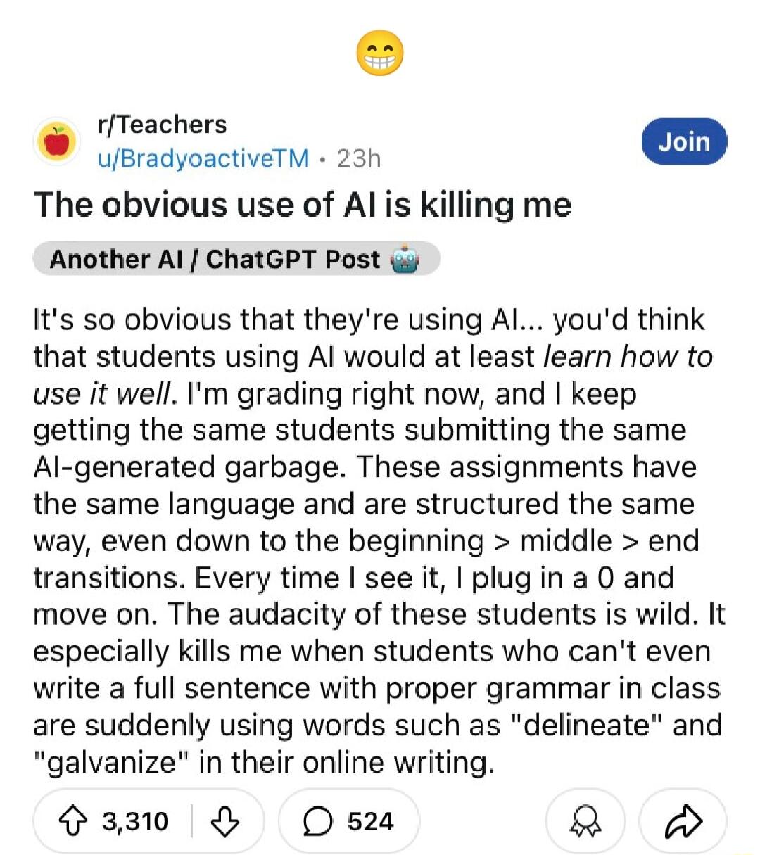 rTeachers uBradyoactiveTM 23h The obvious use of Al is killing me Another Al ChatGPT Post Its so obvious that theyre using Al youd think that students using Al would at least learn how to use it well Im grading right now and keep getting the same students submitting the same Al generated garbage These assignments have the same language and are structured the same way even down to the beginning mid