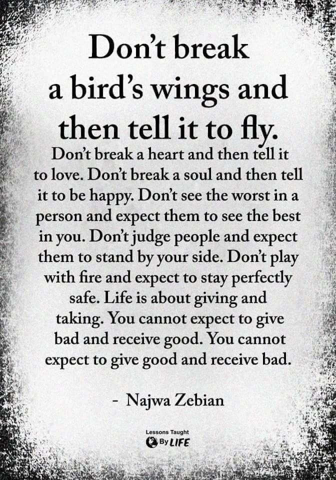 i 3 R Dont break a birds wings and then tellit to fly A Dont break a heart and then tell it tolove Dont break a soul and then tell it to be happy Dont see the worstin a person and expect them to see the best inyou Dont judge people and expect them to stand by your side Dont play with fire and expect to stay perfectly safe Life is about giving and taking You cannot expect to give bad and receive go