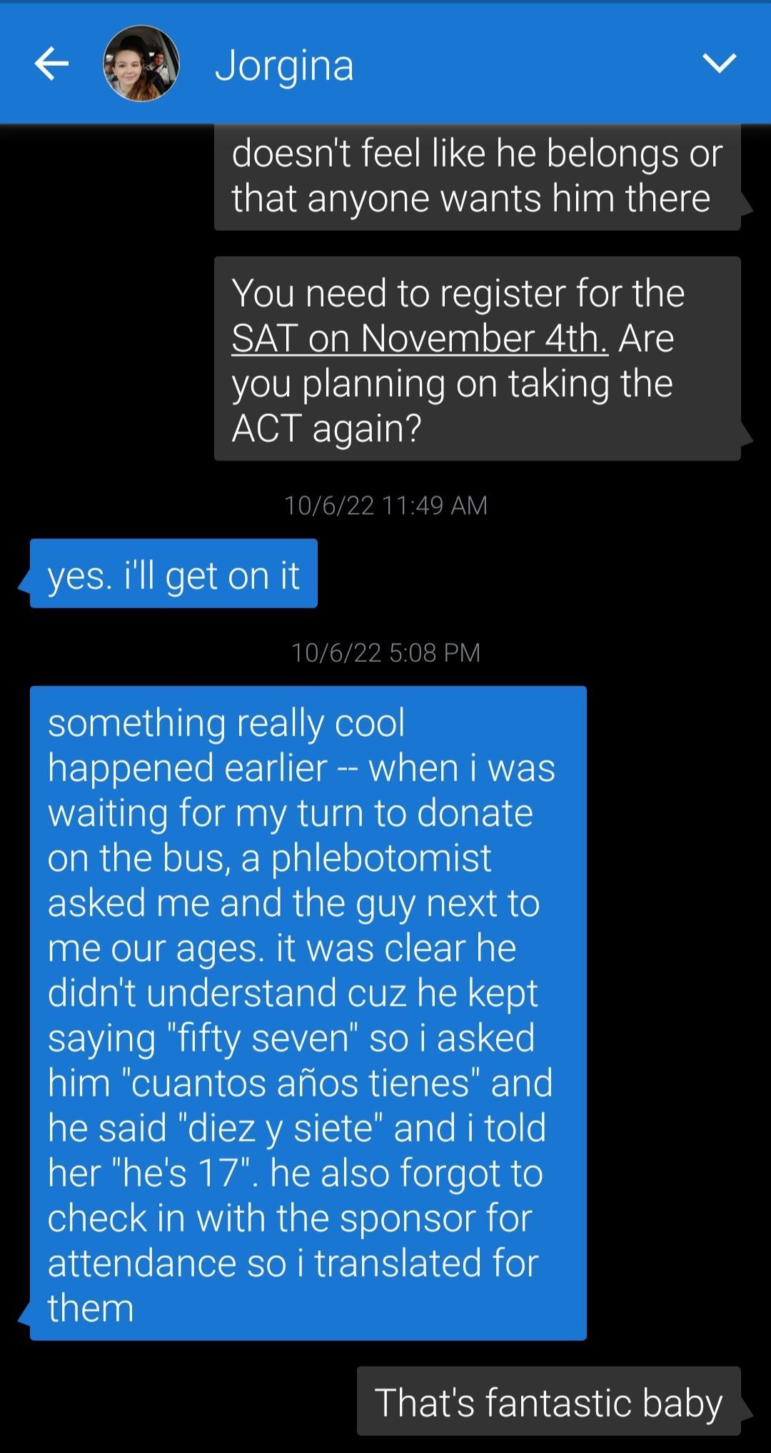 Qd Jorgina v doesnt feel like he belongs or that anyone wants him there You need to register for the SAT on November 4th Are you planning on taking the ACT again yes ill geton it 10622 508 P something really cool happened earlier when i was waiting for my turn to donate on the bus a phlebotomist asked me and the guy next to me our ages it was clear he didnt understand cuz he kept saying fifty seve