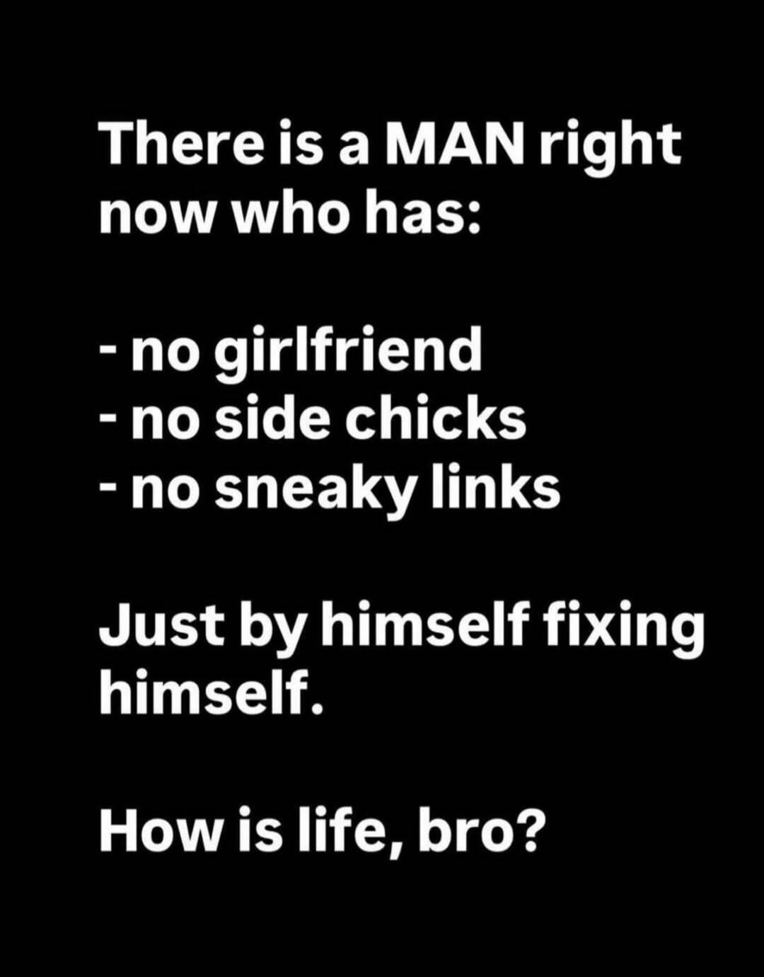 There is a MAN right now who has: - no girlfriend - no side chicks - no sneaky links Just by himself fixing himself. How is life, bro?
