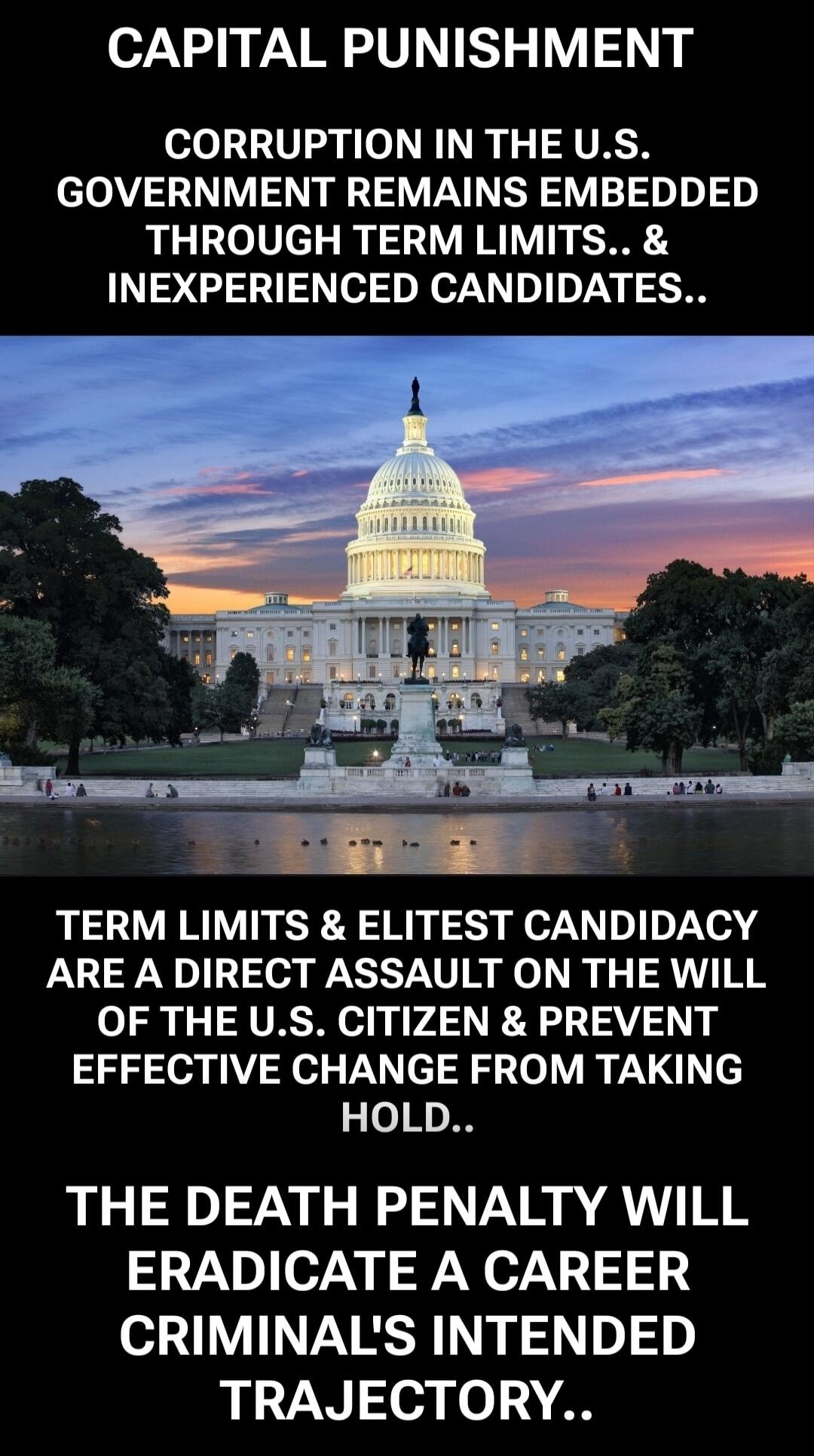 CAPITAL PUNISHMENT CORRUPTION IN THE U.S. GOVERNMENT REMAINS EMBEDDED THROUGH TERM LIMITS.. & INEXPERIENCED CANDIDATES.. TERM LIMITS & ELITEST CANDIDACY ARE A DIRECT ATTACK ON THE WILL OF THE U.S. CITIZEN & PREVENT EFFECTIVE CHANGE FROM TAKING HOLD.. THE DEATH PENALTY WILL ERADICATE A CAREER CRIMINAL'S INTENDED TRAJECTORY..