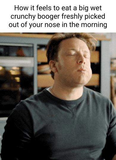 How it feels to eat a big wet crunchy booger freshly picked out of your nose in the morning