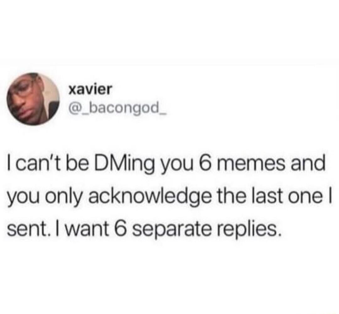 xavier _bacongod_ cant be DMing you 6 memes and you only acknowledge the last one sent want 6 separate replies