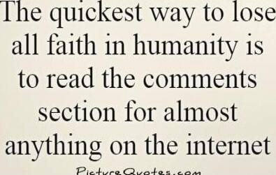 The quickest way to lose all faith in humanity is to read the comments section for almost anything on the internet