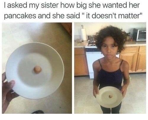 asked my sister how big she wanted her pancakes and she said it doesnt matter