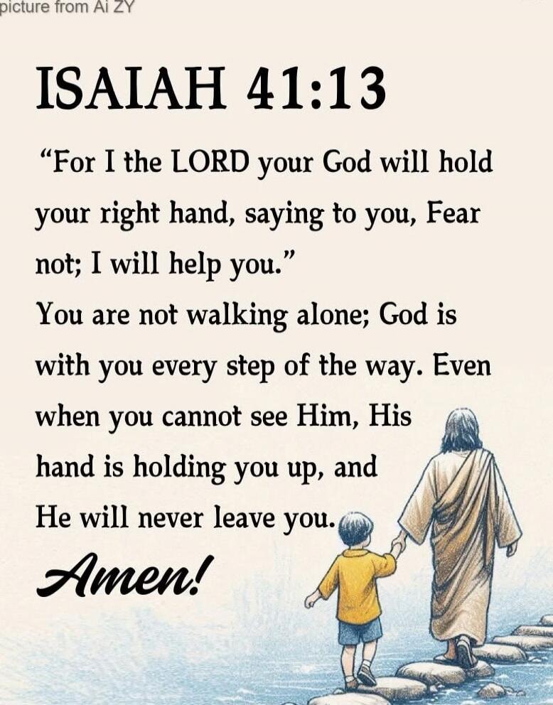 ISAIAH 41:13

“For I the LORD your God will hold your right hand, saying to you, Fear not; I will help you.”
You are not walking alone; God is with you every step of the way. Even when you cannot see Him, His hand is holding you up, and He will never leave you.

Amen!