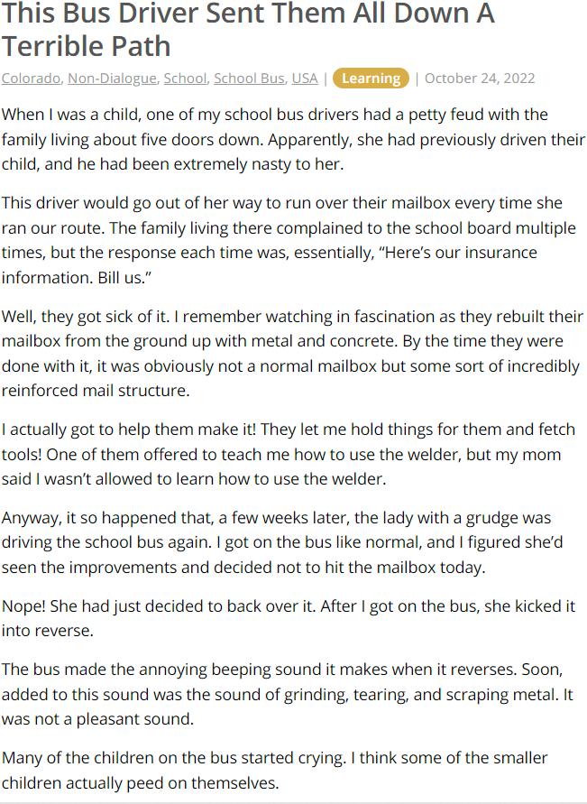 This Bus Driver Sent Them All Down A Terrible Patl When was a child one of my school bus drivers had a petty feud with the family iving about five doors down Apparently she had previously driven their child and he had been extremely nasty to her This driver would g0 out of her way to run over their mailbox every time she ran our route The family iving there complained to the school board multiple 