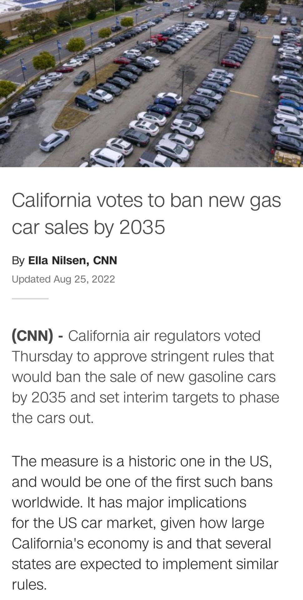 California votes to ban new gas car sales by 2035 By Ella Nilsen CNN Updated Aug 25 2022 CNN California air regulators voted Thursday to approve stringent rules that would ban the sale of new gasoline cars by 2035 and set interim targets to phase the cars out The measure is a historic one in the US and would be one of the first such bans worldwide It has major implications for the US car market gi