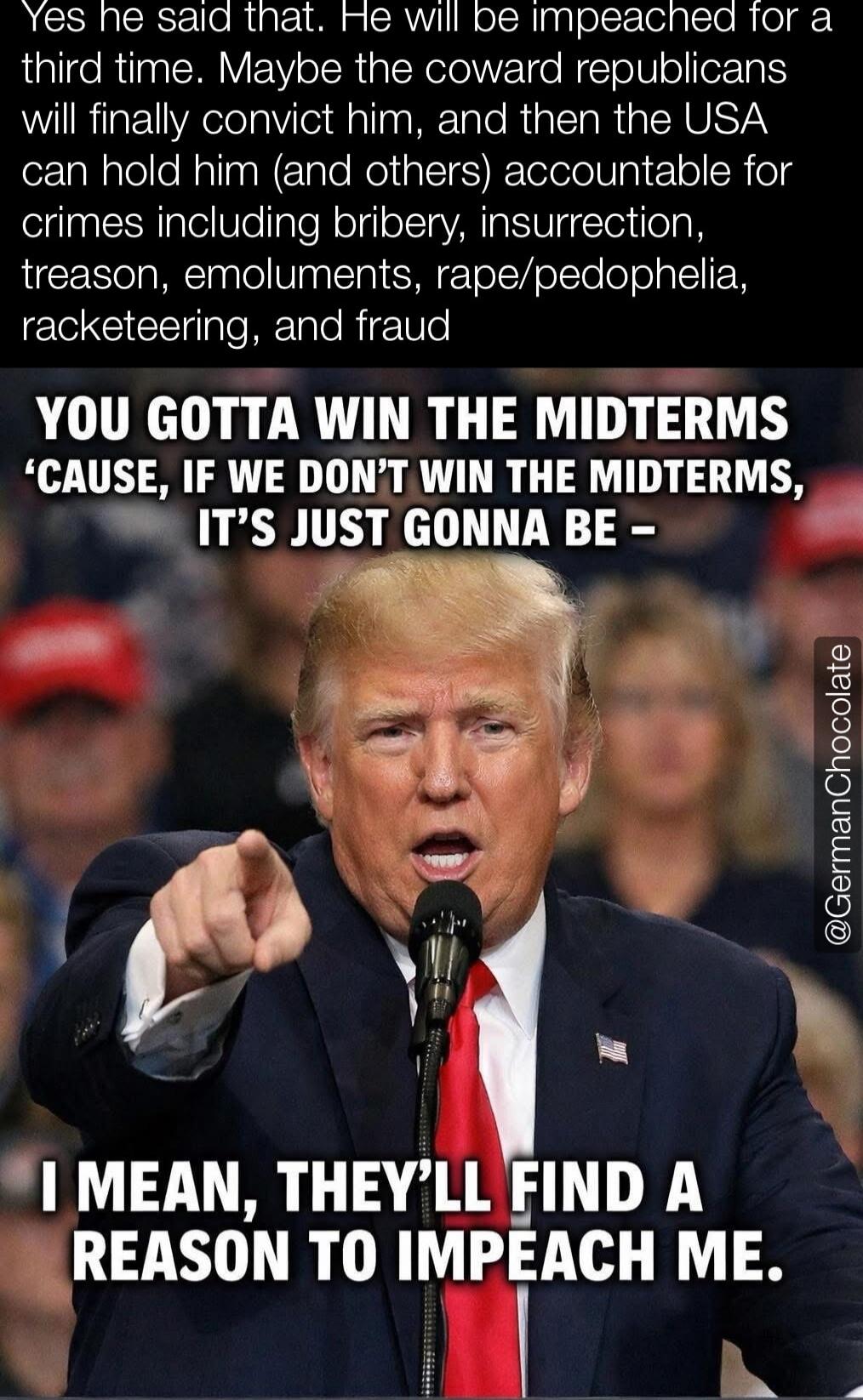 Yes he said that. He will be impeached for a third time. Maybe the coward Republicans will finally convict him, and then the USA can hold him (and others) accountable for crimes including bribery, insurrection, treason, emoluments, rape/pedophilia, racketeering, and fraud

YOU GOTTA WIN THE MIDTERMS ‘CAUSE, IF WE DON’T WIN THE MIDTERMS, IT’S JUST G