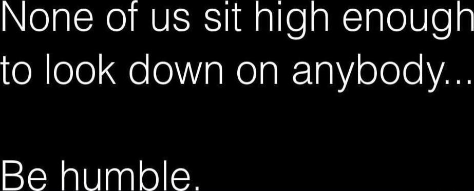 None of us sit high enough to look down on anybody... Be humble.