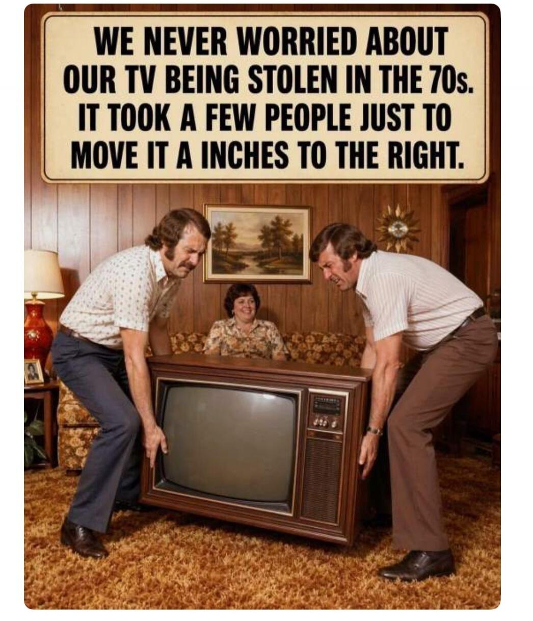 WE NEVER WORRIED ABOUT OUR TV BEING STOLEN IN THE 70s. IT TOOK A FEW PEOPLE JUST TO MOVE IT A INCHES TO THE RIGHT.