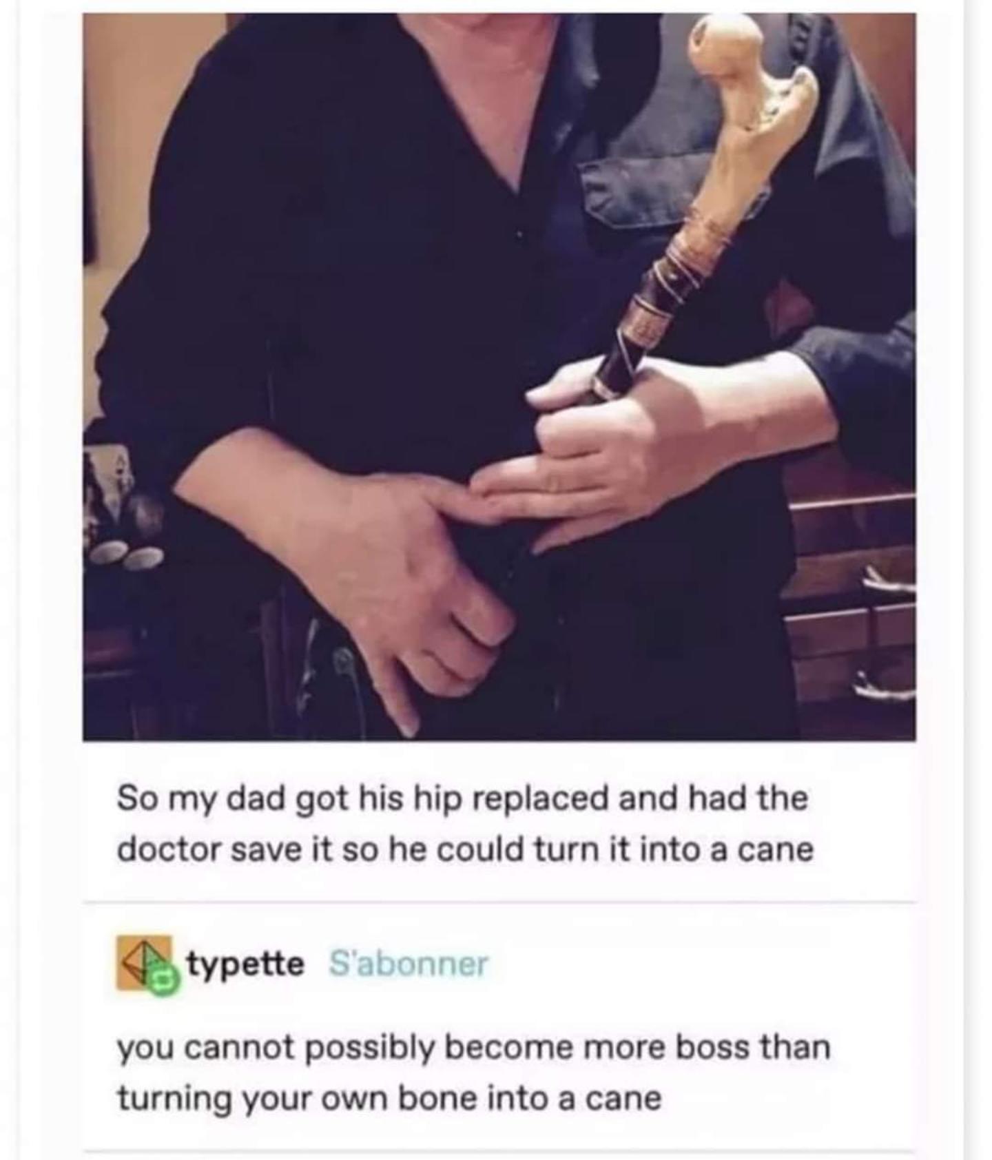 So my dad got his hip replaced and had the doctor save it so he could turn it into a cane btypette you cannot possibly become more boss than turning your own bone into a cane