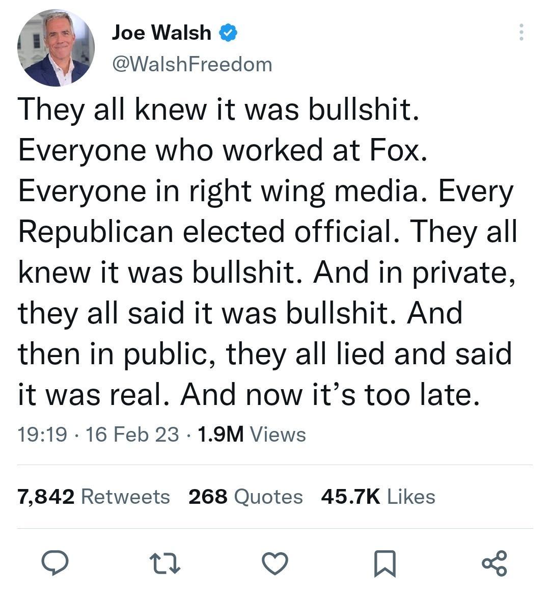13 Joe Walsh A WalshFreedom They all knew it was bullshit Everyone who worked at Fox Everyone in right wing media Every Republican elected official They all knew it was bullshit And in private they all said it was bullshit And then in public they all lied and said it was real And now its too late 1919 16 Feb 23 19M Views 7842 Retweets 268 Quotes 457K Likes o 21 Q A