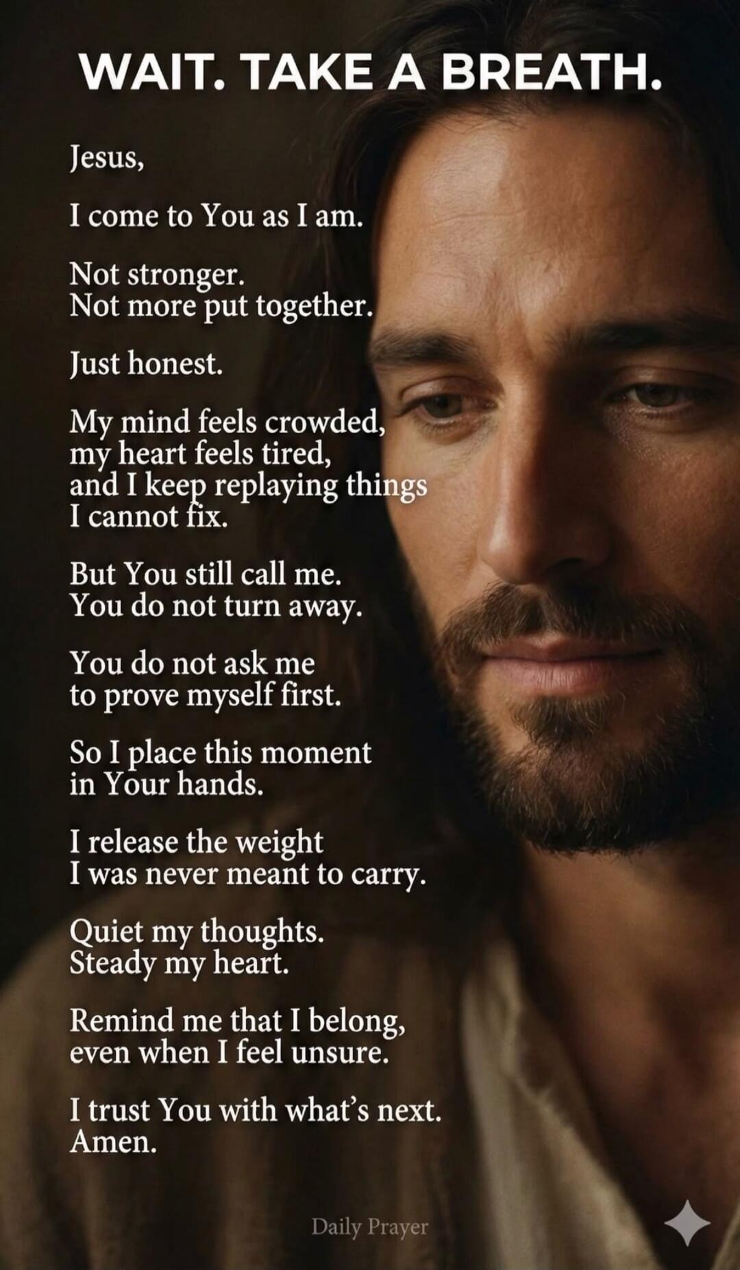 WAIT. TAKE A BREATH. Jesus, I come to You as I am. Not stronger. Not more put together. Just honest. My mind feels crowded, my heart feels tired, and I keep replaying things I cannot fix. But You still call me. You do not turn away. You do not ask me to prove myself first. So I place this moment in Your hands. I release the weight I was never meant