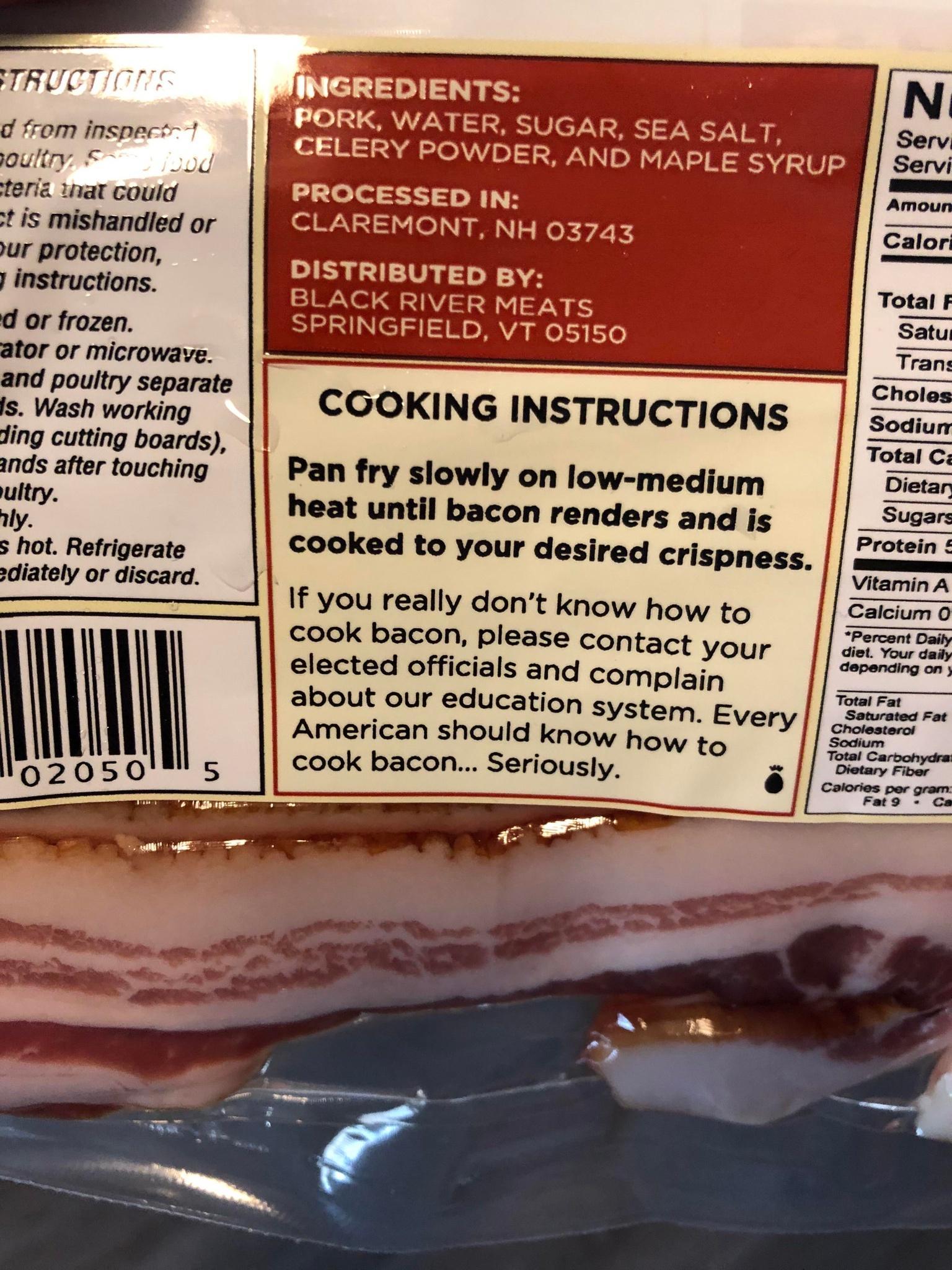 ding cutting boards ands after touching ultry ly s hot Refrigerate 2diately or discard e led 355 1 WV O IVLY 311 5 o i gl NTH 03743 DISTRIBUTED BY S A S F VTN SPRINGFIELD VT 05150 Pan fry slowly on low medium heat until bacon renders and is cooked to your desired crispness If you really dont know how to cook bacon please con elected officials and co about our education System Every American should